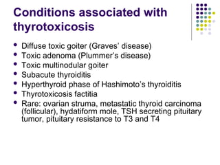 Conditions associated with
thyrotoxicosis
 Diffuse toxic goiter (Graves’ disease)
 Toxic adenoma (Plummer’s disease)
 Toxic multinodular goiter
 Subacute thyroiditis
 Hyperthyroid phase of Hashimoto’s thyroiditis
 Thyrotoxicosis factitia
 Rare: ovarian struma, metastatic thyroid carcinoma
(follicular), hydatiform mole, TSH secreting pituitary
tumor, pituitary resistance to T3 and T4
 