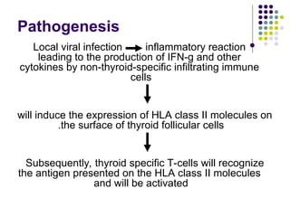 Pathogenesis

Local viral infection inflammatory reaction
leading to the production of IFN-g and other
cytokines by non-thyroid-specific infiltrating immune
cells
will induce the expression of HLA class II molecules on
the surface of thyroid follicular cells
.
Subsequently, thyroid specific T-cells will recognize
the antigen presented on the HLA class II molecules
and will be activated
 