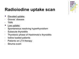 Radioiodine uptake scan
 Elevated uptake:
- Graves’ disease
- TMN
 Low uptake:
- Spontaneous resolving hyperthyroidism
- Subacute thyroiditis
- Thyrotoxic phase of Hashimoto’s thyroiditis
- Iodine loaded patients
- Patients on LT4 therapy
- Struma ovarii
 