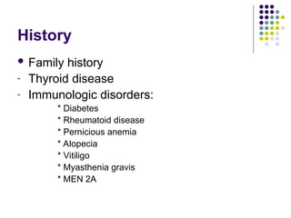 History
 Family history
- Thyroid disease
- Immunologic disorders:
* Diabetes
* Rheumatoid disease
* Pernicious anemia
* Alopecia
* Vitiligo
* Myasthenia gravis
* MEN 2A
 