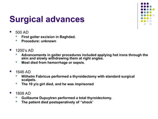 Surgical advances
 500 AD
 First goiter excision in Baghdad.
 Procedure: unknown
 1200’s AD
 Advancements in goiter procedures included applying hot irons through the
skin and slowly withdrawing them at right angles.
 Most died from hemorrhage or sepsis.
 1646 AD
 Wilhelm Fabricus performed a thyroidectomy with standard surgical
scalpels.
 The 10 y/o girl died, and he was imprisoned
 1808 AD
 Guillaume Dupuytren performed a total thyroidectomy.
 The patient died postoperatively of “shock”
 