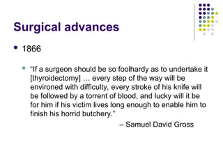 Surgical advances
 1866
 “If a surgeon should be so foolhardy as to undertake it
[thyroidectomy] … every step of the way will be
environed with difficulty, every stroke of his knife will
be followed by a torrent of blood, and lucky will it be
for him if his victim lives long enough to enable him to
finish his horrid butchery.”
– Samuel David Gross
 