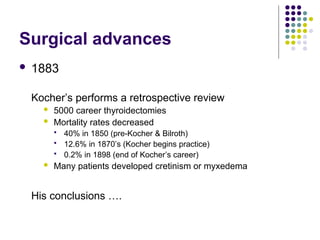 Surgical advances
 1883
Kocher’s performs a retrospective review
 5000 career thyroidectomies
 Mortality rates decreased
 40% in 1850 (pre-Kocher & Bilroth)
 12.6% in 1870’s (Kocher begins practice)
 0.2% in 1898 (end of Kocher’s career)
 Many patients developed cretinism or myxedema
His conclusions ….
 