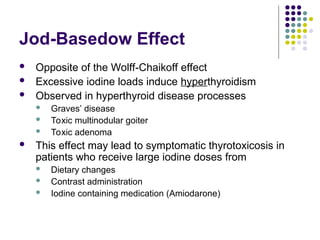 Jod-Basedow Effect
 Opposite of the Wolff-Chaikoff effect
 Excessive iodine loads induce hyperthyroidism
 Observed in hyperthyroid disease processes
 Graves’ disease
 Toxic multinodular goiter
 Toxic adenoma
 This effect may lead to symptomatic thyrotoxicosis in
patients who receive large iodine doses from
 Dietary changes
 Contrast administration
 Iodine containing medication (Amiodarone)
 