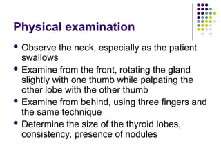 Physical examination
 Observe the neck, especially as the patient
swallows
 Examine from the front, rotating the gland
slightly with one thumb while palpating the
other lobe with the other thumb
 Examine from behind, using three fingers and
the same technique
 Determine the size of the thyroid lobes,
consistency, presence of nodules
 