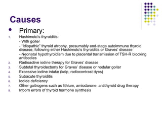 Causes
 Primary:
1. Hashimoto’s thyroiditis:
- With goiter
- “Idiopathic” thyroid atrophy, presumably end-stage autoimmune thyroid
disease, following either Hashimoto’s thyroiditis or Graves’ disease
- Neonatal hypothyroidism due to placental transmission of TSH-R blocking
antibodies
2. Radioactive iodine therapy for Graves’ disease
3. Subtotal thyroidectomy for Graves’ disease or nodular goiter
4. Excessive iodine intake (kelp, radiocontrast dyes)
5. Subacute thyroiditis
6. Iodide deficiency
7. Other goitrogens such as lithium, amiodarone, antithyroid drug therapy
8. Inborn errors of thyroid hormone synthesis
 