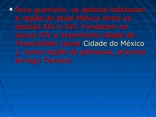  Povo guerreiro, os astecas habitaramPovo guerreiro, os astecas habitaram
a região do atual México entre osa região do atual México entre os
séculos XIV e XVI. Fundaram noséculos XIV e XVI. Fundaram no
século XIV a importante cidade deséculo XIV a importante cidade de
Tenochtitlán (atualTenochtitlán (atual Cidade do MéxicoCidade do México
), numa região de pântanos, próxima), numa região de pântanos, próxima
do lago Texcoco.do lago Texcoco.
 