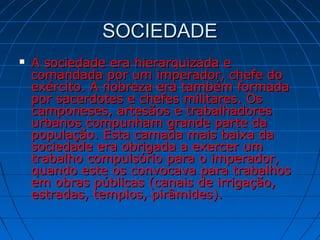 SOCIEDADESOCIEDADE
 A sociedade era hierarquizada eA sociedade era hierarquizada e
comandada por um imperador, chefe docomandada por um imperador, chefe do
exército. A nobreza era também formadaexército. A nobreza era também formada
por sacerdotes e chefes militares. Ospor sacerdotes e chefes militares. Os
camponeses, artesãos e trabalhadorescamponeses, artesãos e trabalhadores
urbanos compunham grande parte daurbanos compunham grande parte da
população. Esta camada mais baixa dapopulação. Esta camada mais baixa da
sociedade era obrigada a exercer umsociedade era obrigada a exercer um
trabalho compulsório para o imperador,trabalho compulsório para o imperador,
quando este os convocava para trabalhosquando este os convocava para trabalhos
em obras públicas (canais de irrigação,em obras públicas (canais de irrigação,
estradas, templos, pirâmides).estradas, templos, pirâmides).
 