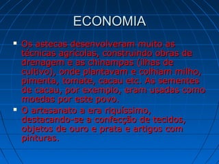 ECONOMIAECONOMIA
 Os astecas desenvolveram muito asOs astecas desenvolveram muito as
técnicas agrícolas, construindo obras detécnicas agrícolas, construindo obras de
drenagem e as chinampas (ilhas dedrenagem e as chinampas (ilhas de
cultivo), onde plantavam e colhiam milho,cultivo), onde plantavam e colhiam milho,
pimenta, tomate, cacau etc. As sementespimenta, tomate, cacau etc. As sementes
de cacau, por exemplo, eram usadas comode cacau, por exemplo, eram usadas como
moedas por este povo.moedas por este povo.
 O artesanato a era riquíssimo,O artesanato a era riquíssimo,
destacando-se a confecção de tecidos,destacando-se a confecção de tecidos,
objetos de ouro e prata e artigos comobjetos de ouro e prata e artigos com
pinturas.pinturas.
 