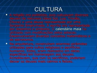 CULTURACULTURA
 A religião era politeísta, pois cultuavam diversosA religião era politeísta, pois cultuavam diversos
deuses da natureza (deus Sol, Lua, Trovão,deuses da natureza (deus Sol, Lua, Trovão,
Chuva) e uma deusa representada por umaChuva) e uma deusa representada por uma
Serpente Emplumada. A escrita era representadaSerpente Emplumada. A escrita era representada
por desenhos e símbolos. Opor desenhos e símbolos. O calendário maiacalendário maia foifoi
utilizado com modificações pelos astecas.utilizado com modificações pelos astecas.
Desenvolveram diversos conceitos matemáticos eDesenvolveram diversos conceitos matemáticos e
de astronomia.de astronomia.
 Na arquitetura, construíram enormes pirâmidesNa arquitetura, construíram enormes pirâmides
utilizadas para cultos religiosos e sacrifíciosutilizadas para cultos religiosos e sacrifícios
humanos. Estes, eram realizados em datashumanos. Estes, eram realizados em datas
específicas em homenagem aos deuses.específicas em homenagem aos deuses.
Acreditavam, que com os sacrifícios, poderiamAcreditavam, que com os sacrifícios, poderiam
deixar os deuses mais calmos e felizes.deixar os deuses mais calmos e felizes.
 