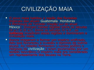 CIVILIZAÇÃO MAIACIVILIZAÇÃO MAIA
 O povo maia habitou a região das florestasO povo maia habitou a região das florestas
tropicais das atuaistropicais das atuais GuatemalaGuatemala,, HondurasHonduras
e Península de Yucatán (região sul do atuale Península de Yucatán (região sul do atual
MéxicoMéxico). Viveram nestas regiões entre os séculos). Viveram nestas regiões entre os séculos
IV a.C e IX a.C. Entre os séculos IX e X , osIV a.C e IX a.C. Entre os séculos IX e X , os
toltecastoltecas invadiram essas regiões e dominaram ainvadiram essas regiões e dominaram a
civilização maia.civilização maia.
 Nunca chegaram a formar um império unificado,Nunca chegaram a formar um império unificado,
fato que favoreceu a invasão e domínio de outrosfato que favoreceu a invasão e domínio de outros
povos. As cidades formavam o núcleo político epovos. As cidades formavam o núcleo político e
religioso dareligioso da civilizaçãocivilização e eram governadas por ume eram governadas por um
estado teocrático.O império maia era consideradoestado teocrático.O império maia era considerado
um representante dos deuses na Terra.um representante dos deuses na Terra.
 