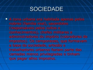 SOCIEDADESOCIEDADE
 A zona urbana era habitada apenas pelosA zona urbana era habitada apenas pelos
nobres (família real), sacerdotesnobres (família real), sacerdotes
(responsáveis pelos cultos e(responsáveis pelos cultos e
conhecimentos), chefes militares econhecimentos), chefes militares e
administradores do império (cobradores deadministradores do império (cobradores de
impostos). Os camponeses, que formavamimpostos). Os camponeses, que formavam
a base da sociedade, artesão ea base da sociedade, artesão e
trabalhadores urbanos faziam parte dastrabalhadores urbanos faziam parte das
camadas menos privilegiadas e tinhamcamadas menos privilegiadas e tinham
que pagar altos impostos.que pagar altos impostos.
 