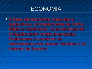 ECONOMIAECONOMIA
 A base da economia maia era aA base da economia maia era a
agricultura, principalmente de milho,agricultura, principalmente de milho,
feijão e tubérculos. Suas técnicas defeijão e tubérculos. Suas técnicas de
irrigação eram muito avançadas.irrigação eram muito avançadas.
Praticavam o comércio dePraticavam o comércio de
mercadorias com povos vizinhos e nomercadorias com povos vizinhos e no
interior do império.interior do império.
 