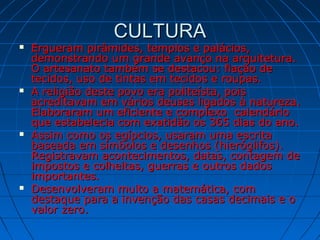 CULTURACULTURA
 Ergueram pirâmides, templos e palácios,Ergueram pirâmides, templos e palácios,
demonstrando um grande avanço na arquitetura.demonstrando um grande avanço na arquitetura.
O artesanato também se destacou: fiação deO artesanato também se destacou: fiação de
tecidos, uso de tintas em tecidos e roupas.tecidos, uso de tintas em tecidos e roupas.
 A religião deste povo era politeísta, poisA religião deste povo era politeísta, pois
acreditavam em vários deuses ligados à natureza.acreditavam em vários deuses ligados à natureza.
Elaboraram um eficiente e complexo calendárioElaboraram um eficiente e complexo calendário
que estabelecia com exatidão os 365 dias do ano.que estabelecia com exatidão os 365 dias do ano.
 Assim como os egípcios, usaram uma escritaAssim como os egípcios, usaram uma escrita
baseada em símbolos e desenhos (hieróglifos).baseada em símbolos e desenhos (hieróglifos).
Registravam acontecimentos, datas, contagem deRegistravam acontecimentos, datas, contagem de
impostos e colheitas, guerras e outros dadosimpostos e colheitas, guerras e outros dados
importantes.importantes.
 Desenvolveram muito a matemática, comDesenvolveram muito a matemática, com
destaque para a invenção das casas decimais e odestaque para a invenção das casas decimais e o
valor zero.valor zero.
 