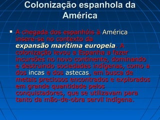 Colonização espanhola daColonização espanhola da
AméricaAmérica
 A chegada dos espanhóis àA chegada dos espanhóis à AméricaAmérica
insere-se no contexto dainsere-se no contexto da
expansão marítima europeiaexpansão marítima europeia. A. A
colonização levou a Espanha a fazercolonização levou a Espanha a fazer
incursões no novo continente, dominandoincursões no novo continente, dominando
e destruindo sociedades indígenas, como ae destruindo sociedades indígenas, como a
dosdos incasincas e dose dos astecasastecas, em busca de, em busca de
metais preciosos encontrados e exploradosmetais preciosos encontrados e explorados
em grande quantidade pelosem grande quantidade pelos
conquistadores, que se utilizavam paraconquistadores, que se utilizavam para
tanto da mão-de-obra servil indígena.tanto da mão-de-obra servil indígena.
 