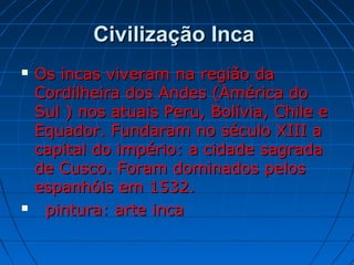 Civilização IncaCivilização Inca
 Os incas viveram na região daOs incas viveram na região da
Cordilheira dos Andes (América doCordilheira dos Andes (América do
Sul ) nos atuais Peru, Bolívia, Chile eSul ) nos atuais Peru, Bolívia, Chile e
Equador. Fundaram no século XIII aEquador. Fundaram no século XIII a
capital do império: a cidade sagradacapital do império: a cidade sagrada
de Cusco. Foram dominados pelosde Cusco. Foram dominados pelos
espanhóis em 1532.espanhóis em 1532.
 pintura: arte incapintura: arte inca
 