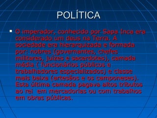POLÍTICAPOLÍTICA
 O imperador, conhecido por Sapa Inca eraO imperador, conhecido por Sapa Inca era
considerado um deus na Terra. Aconsiderado um deus na Terra. A
sociedade era hierarquizada e formadasociedade era hierarquizada e formada
por: nobres (governantes, chefespor: nobres (governantes, chefes
militares, juízes e sacerdotes), camadamilitares, juízes e sacerdotes), camada
média ( funcionários públicos emédia ( funcionários públicos e
trabalhadores especializados) e classetrabalhadores especializados) e classe
mais baixa (artesãos e os camponeses).mais baixa (artesãos e os camponeses).
Esta última camada pagava altos tributosEsta última camada pagava altos tributos
ao rei em mercadorias ou com trabalhosao rei em mercadorias ou com trabalhos
em obras públicas.em obras públicas.
 