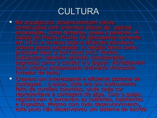 CULTURACULTURA
 Na arquitetura, desenvolveram váriasNa arquitetura, desenvolveram várias
construções com enormes blocos de pedrasconstruções com enormes blocos de pedras
encaixadas, como templos, casas e palácios. Aencaixadas, como templos, casas e palácios. A
cidade de Machu Picchu foi descoberta somentecidade de Machu Picchu foi descoberta somente
em 1911 e revelou toda a eficiente estruturaem 1911 e revelou toda a eficiente estrutura
urbana desta sociedade. A religião tinha comourbana desta sociedade. A religião tinha como
principal deus o Sol (deus Inti). Porém,principal deus o Sol (deus Inti). Porém,
cultuavam também animais consideradoscultuavam também animais considerados
sagrados como o condor e o jaguar. Acreditavamsagrados como o condor e o jaguar. Acreditavam
num criador antepassado chamado Viracochanum criador antepassado chamado Viracocha
(criador de tudo).(criador de tudo).
 Criaram um interessante e eficiente sistema deCriaram um interessante e eficiente sistema de
contagem : o quipo. Este era um instrumentocontagem : o quipo. Este era um instrumento
feito de cordões coloridos, onde cada corfeito de cordões coloridos, onde cada cor
representava a contagem de algo. Com o quipo,representava a contagem de algo. Com o quipo,
registravam e somavam as colheitas, habitantesregistravam e somavam as colheitas, habitantes
e impostos. Mesmo com todo desenvolvimento,e impostos. Mesmo com todo desenvolvimento,
este povo não desenvolveu um sistema de escritaeste povo não desenvolveu um sistema de escrita
 