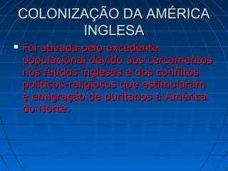 COLONIZAÇÃO DA AMÉRICACOLONIZAÇÃO DA AMÉRICA
INGLESAINGLESA
 Foi ativada pelo excedenteFoi ativada pelo excedente
populacional devido aos cercamentospopulacional devido aos cercamentos
nos feudos ingleses e dos conflitosnos feudos ingleses e dos conflitos
políticos-religiosos que estimularampolíticos-religiosos que estimularam
e emigração de puritanos à Américae emigração de puritanos à América
do Norte.do Norte.
 