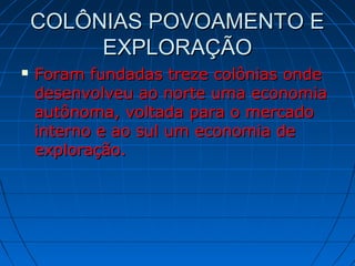 COLÔNIAS POVOAMENTO ECOLÔNIAS POVOAMENTO E
EXPLORAÇÃOEXPLORAÇÃO
 Foram fundadas treze colônias ondeForam fundadas treze colônias onde
desenvolveu ao norte uma economiadesenvolveu ao norte uma economia
autônoma, voltada para o mercadoautônoma, voltada para o mercado
interno e ao sul um economia deinterno e ao sul um economia de
exploração.exploração.
 