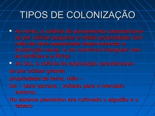 TIPOS DE COLONIZAÇÃOTIPOS DE COLONIZAÇÃO
 Ao norte, a colônia de povoamento caracterizava-Ao norte, a colônia de povoamento caracterizava-
se por utilizar pequena e média propriedade comse por utilizar pequena e média propriedade com
mão-de-obra assalariada desenvolvendo amão-de-obra assalariada desenvolvendo a
construção naval e um comércio triangular comconstrução naval e um comércio triangular com
as Antilhas e a Áfricaas Antilhas e a África
 Ao Sul, a colônia de exploração caracterizava-Ao Sul, a colônia de exploração caracterizava-
se por utilizar grandese por utilizar grande
propriedade de terra, mão –propriedade de terra, mão –
De – obra escrava , voltado para o mercadoDe – obra escrava , voltado para o mercado
externo.externo.
No sistema plantation era cultivado o algodão e oNo sistema plantation era cultivado o algodão e o
tabacotabaco
 