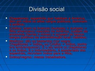 Divisão socialDivisão social
 Chapetones: espanhóis que habitam a América,Chapetones: espanhóis que habitam a América,
têm em mãos os altos cargos públicos, dominamtêm em mãos os altos cargos públicos, dominam
a política;a política;
 Criollos: eram os brancos (europeu + europeu =Criollos: eram os brancos (europeu + europeu =
filho americano) nascidos na América, cuidam dafilho americano) nascidos na América, cuidam da
economia (terras e minas) e ocupam os baixoseconomia (terras e minas) e ocupam os baixos
cargos públicos da administração local: cabildos;cargos públicos da administração local: cabildos;
 Mestiços: são os bastardos (cor negra:Mestiços: são os bastardos (cor negra:
Chapetones + índios, ou Criollos + índios, sonhoChapetones + índios, ou Criollos + índios, sonho
era embranquecer). É o elo entre os chapetonesera embranquecer). É o elo entre os chapetones
e os índios, é o intermediário, é assalariado dose os índios, é o intermediário, é assalariado dos
espanhóis, recrutam índios para a Mita;espanhóis, recrutam índios para a Mita;
 Índios/negros: massa trabalhadora.Índios/negros: massa trabalhadora.
 
