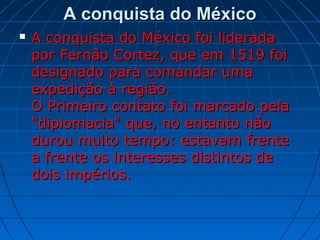 A conquista do MéxicoA conquista do México
 A conquista do México foi lideradaA conquista do México foi liderada
por Fernão Cortez, que em 1519 foipor Fernão Cortez, que em 1519 foi
designado para comandar umadesignado para comandar uma
expedição à região.expedição à região.
O Primeiro contato foi marcado pelaO Primeiro contato foi marcado pela
"diplomacia" que, no entanto não"diplomacia" que, no entanto não
durou muito tempo: estavam frentedurou muito tempo: estavam frente
a frente os interesses distintos dea frente os interesses distintos de
dois impérios.dois impérios.
 