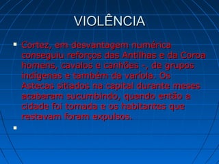 VIOLÊNCIAVIOLÊNCIA
 Cortez, em desvantagem numéricaCortez, em desvantagem numérica
conseguiu reforços das Antilhas e da Coroaconseguiu reforços das Antilhas e da Coroa
homens, cavalos e canhões -, de gruposhomens, cavalos e canhões -, de grupos
indígenas e também da varíola. Osindígenas e também da varíola. Os
Astecas sitiados na capital durante mesesAstecas sitiados na capital durante meses
acabaram sucumbindo, quando então aacabaram sucumbindo, quando então a
cidade foi tomada e os habitantes quecidade foi tomada e os habitantes que
restavam foram expulsos.restavam foram expulsos.

 