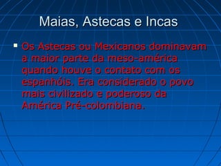 Maias, Astecas e IncasMaias, Astecas e Incas
 Os Astecas ou Mexicanos dominavamOs Astecas ou Mexicanos dominavam
a maior parte da meso-américaa maior parte da meso-américa
quando houve o contato com osquando houve o contato com os
espanhóis. Era considerado o povoespanhóis. Era considerado o povo
mais civilizado e poderoso damais civilizado e poderoso da
América Pré-colombiana.América Pré-colombiana.
 