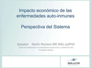 Impacto económico de las
enfermedades auto-inmunes

   Perspectiva del Sistema


Speaker: Martin Romero MD MSc (e)PhD
Línea de investigación en evaluaciones económicas y calidad de Vida
                         Fundación Salutia
 
