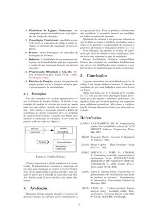 8. Bibliotecas de Ligação Dinâminca: são
carregadas quando necessárias em uma aplica-
ção em tempo de execução;
9. Compilação Condicional: possibilita o con-
trole sobre os segmentos de código a serem in-
cluídos ou excluídos da compilação de um pro-
grama;
10. Frames: reuso hierárquico de entidades de
montagem de software;
11. Reﬂexão: é a habilidade de um programa ma-
nipular, na forma de dados, algo que representa
o estado de um programa durante sua própria
execução;
12. Programação Orientada a Aspecto: téc-
nica desenvolvida pela Xerox PARC (http:
//www.parc.com/);
13. Padrões de Projeto: muitos dos padrões de
projeto podem variar e fornecer soluções para
o gerenciamento de variabilidade.
3.1 Exemplos
Um dos exemplos das técnicas apresentadas é o
uso do Padrão de Projeto Builder. O Builder é um
exemplo de padrão de criação que pode ser usado
para carregar código variante em tempo de execu-
ção. Este padrão é adequado quando a lógica da
construção de objetos complexos deve ser separada
do usuário desses objetos e quando essa lógica deve
facilitar a construção de variações. A estrutura do
padrão pode ser vista na Figura 2.
Figura 2: Padrão Builder.
Product representa o objeto complexo a ser cons-
truído. O administrador coordena a construção do
produto pela chamada do objeto ConcreteBuilder.
Esse objeto implementa a mesma interface para cri-
ação de partes que é deﬁnida na classe abstrata Buil-
der. Porém, cada ConcreteBuilder cria partes dife-
rentes.
4 Avaliação
Qualquer decisão tomada durante o processo de
desenvolvimento do software pode comprometer a
sua qualidade ﬁnal. Para se produzir software com
alta qualidade, é necessário investir em qualidade
em todos os pontos do processo.
Qualidade de software é um processo sistemático
que focaliza as etapas e artefatos produzidos com o
objetivo de garantir a conformidade de processos e
produtos, prevenindo e eliminando defeitos [Bar02].
Para avaliação, um critério de técnica de imple-
mentação deve ser deﬁnido e uma classiﬁcação deve
ser feita para expressar o grau de satisfação.
Escopo, ﬂexibilidade, eﬁciência, compatilidade
binária são exemplos de qualidades fundamentais
que devem ser identiﬁcados para comparar e ava-
liar técnicas de implementação de linha de produto.
5 Conclusões
A gestão sistemática da variabilidade em nível de
código é um campo bastante imaturo. É chegada a
conclusão de que mais trabalhos nessa área devem
ser feitos.
Outra conclusão que se é chegada pelo trabalho
[MA01] é de que diferentes abordagens foram neces-
sárias para dar suporte a diferentes problemas. Isso
signiﬁca dizer que técnicas precisam ser mapeadas
para problemas conhecidos. Além disso, a combina-
ção de técnicas disponíveis é algo que não pode ser
evitado.
Referências
[ANA01] ANASTASOPOULOS, M. Implementing
product line variabilities, volume 26. ACM
SIGSOFT Software Engineering Notes,
May 2001.
[Bar02] Alexandre Bartié. Garantia de Qualidade
de Software. 2002.
[Cop95] James Coplien. Multi-Paradigm Design
for C++. 1995.
[FRI02] FRITSCH, C.; LEHN, A.; STROHM,
T. Evaluating variability implementation
mechanisms. In In: INTERNATIONAL
WORKSHOP ON PRODUCT LINE EN-
GINEERING, 2., 2002, Seattle. Procee-
dings, pages 59–64, 2002.
[Jun05] Edson A. Oliveira Junior. Um processo de
gerenciamento de variabilidade para linha
de produto de software. Departamento
de Informática, Universidade Estadual de
Maringá, 2005.
[KAN] KANG, K. Feature-oriented domain
analysis (foda) - feasibility study. Tech-
nical report, Technical Report CMU/SEI-
90-TR-21, SEI/CMU, Pittsburgh.
3
 