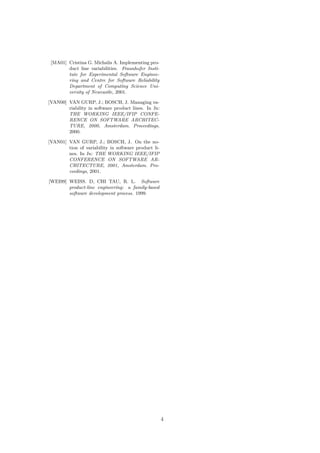 [MA01] Cristina G. Michalis A. Implementing pro-
duct line variabilities. Fraunhofer Insti-
tute for Experimental Software Enginee-
ring and Centre for Software Reliability
Department of Computing Science Uni-
versity of Newcastle, 2001.
[VAN00] VAN GURP, J.; BOSCH, J. Managing va-
riability in software product lines. In In:
THE WORKING IEEE/IFIP CONFE-
RENCE ON SOFTWARE ARCHITEC-
TURE, 2000, Amsterdam. Proceedings,
2000.
[VAN01] VAN GURP, J.; BOSCH, J. On the no-
tion of variability in software product li-
nes. In In: THE WORKING IEEE/IFIP
CONFERENCE ON SOFTWARE AR-
CHITECTURE, 2001, Amsterdam. Pro-
ceedings, 2001.
[WEI99] WEISS. D, CHI TAU, R. L. Software
product-line engineering: a family-based
software development process. 1999.
4
 