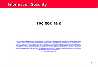 1
Information SecurityInformation Security
Toolbox Talk
This document is made available on the condition that it is used solely to assist you in the preparation of your own safety training
material. Use for resale or similar commercial activity to third parties is strictly forbidden. This document was produced for our
internal use only, and therefore it may not be suitable or sufficient for your purposes. No guarantees whatsoever can be given as to
their legal compliance or comprehensiveness, and you are responsible for obtaining professional advice and verification as to the
correctness or suitability of any training or documents which you produce which are based wholly or in part on these. No liabilities
whatsoever are accepted. It has been made available purely for information to others who may find them useful when formulating
their own safety training and procedures.
© A. Groves & Océ (UK) Ltd
 