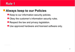 2
Rule 1Rule 1
 Always keep to our Policies
 Keep to our information security policies.
 Obey the customer’s information security rules.
 Respect the law and privacy legislation.
 Use approved hardware and licensed software only.
 