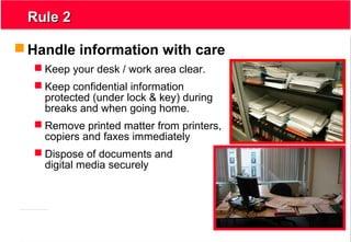 3
Rule 2Rule 2
 Handle information with care
 Keep your desk / work area clear.
 Keep confidential information
protected (under lock & key) during
breaks and when going home.
 Remove printed matter from printers,
copiers and faxes immediately
 Dispose of documents and
digital media securely
 
