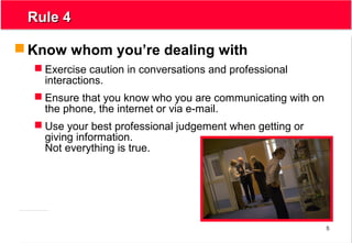 5
Rule 4Rule 4
 Know whom you’re dealing with
 Exercise caution in conversations and professional
interactions.
 Ensure that you know who you are communicating with on
the phone, the internet or via e-mail.
 Use your best professional judgement when getting or
giving information.
Not everything is true.
 