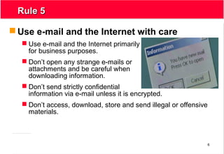 6
Rule 5Rule 5
 Use e-mail and the Internet with care
 Use e-mail and the Internet primarily
for business purposes.
 Don’t open any strange e-mails or
attachments and be careful when
downloading information.
 Don’t send strictly confidential
information via e-mail unless it is encrypted.
 Don’t access, download, store and send illegal or offensive
materials.
 