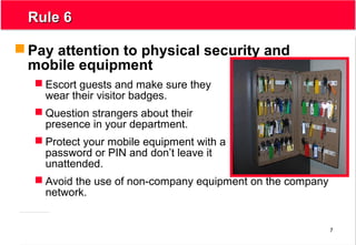 7
Rule 6Rule 6
 Pay attention to physical security and
mobile equipment
 Escort guests and make sure they
wear their visitor badges.
 Question strangers about their
presence in your department.
 Protect your mobile equipment with a
password or PIN and don’t leave it
unattended.
 Avoid the use of non-company equipment on the company
network.
 