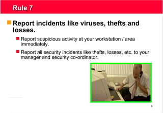 8
Rule 7Rule 7
 Report incidents like viruses, thefts and
losses.
 Report suspicious activity at your workstation / area
immediately.
 Report all security incidents like thefts, losses, etc. to your
manager and security co-ordinator.
 