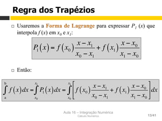 Aula 16 – Integração Numérica
Cálculo Numérico 13/41
Regra dos Trapézios
¨  Usaremos a para expressar P1 (x) que
interpola f (x) em x0 e x1:
¨  Então:
P1 x( )= f x0( )
x − x1
x0 − x1
+ f x1( )
x − x0
x1 − x0
f x( )dx =
a
b
∫ P1 x( )
x0
x1
∫ dx = f x0( )
x − x1
x0 − x1
+ f x1( )
x − x0
x1 − x0
#
$
%
&
'
(
x0
x1
∫ dx
 