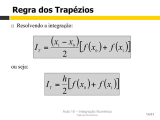Aula 16 – Integração Numérica
Cálculo Numérico 14/41
Regra dos Trapézios
¨  Resolvendo a integração:
ou seja:
( ) ( ) ( )[ ]10
01
2
xfxf
xx
IT
+
−
=
( ) ( )[ ]10
2
xfxf
h
IT
+=
 