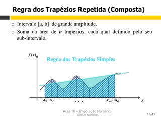 Aula 16 – Integração Numérica
Cálculo Numérico 18/41
x1
¨  Intervalo [a, b] de grande amplitude.
¨  Soma da área de n trapézios, cada qual definido pelo seu
sub-intervalo.
Regra dos Trapézios Repetida (Composta)
x0 xn x
f (x)
x1 xn-1. . .
 