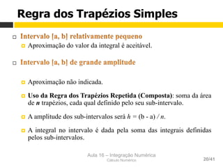 Aula 16 – Integração Numérica
Cálculo Numérico 20/41
¨ 
¤  Aproximação do valor da integral é aceitável.
¨ 
¤  Aproximação não indicada.
¤  Uso da Regra dos Trapézios Repetida (Composta): soma da área
de n trapézios, cada qual definido pelo seu sub-intervalo.
¤  A amplitude dos sub-intervalos será h = (b - a) / n.
¤  A integral no intervalo é dada pela soma das integrais definidas
pelos sub-intervalos.
Regra dos Trapézios Simples
 