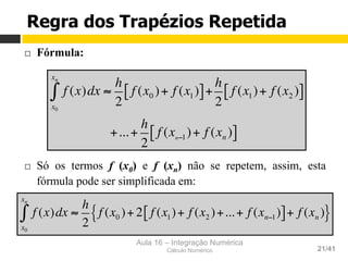 Aula 16 – Integração Numérica
Cálculo Numérico 21/41
¨  Fórmula:
¨  Só os termos f (x0) e f (xn) não se repetem, assim, esta
fórmula pode ser simplificada em:
f (x)dx ≈
h
2
f (x0 )+ f (x1)[ ]+
x0
xn
∫
h
2
f (x1)+ f (x2 )[ ]
+...+
h
2
f (xn−1)+ f (xn )[ ]
f (x)dx ≈
h
2
f (x0 )+ 2 f (x1)+ f (x2 )+...+ f (xn−1)[ ]+ f (xn ){ }
x0
xn
∫
Regra dos Trapézios Repetida
 