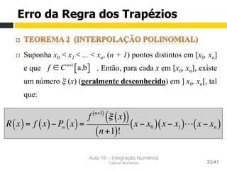 Aula 16 – Integração Numérica
Cálculo Numérico 23/41
¨  Suponha x0 < x1 < ... < xn, (n + 1) pontos distintos em [x0, xn]
e que . Então, para cada x em [x0, xn], existe
um número ξ (x) (geralmente desconhecido) em ] x0, xn[, tal
que:
f ∈ Cn+1
a,b[ ]
R x( )= f x( )− Pn x( )=
f
n+1( )
ξ x( )( )
n +1( )!
x − x0( ) x − x1( )! x − xn( )
Erro da Regra dos Trapézios
 