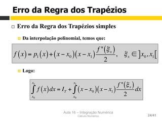 Aula 16 – Integração Numérica
Cálculo Numérico 24/41
Erro da Regra dos Trapézios
¨  Erro da Regra dos Trapézios simples
¤  Da interpolação polinomial, temos que:
¤  Logo:
f x( )= p1 x( )+ x − x0( ) x − x1( )
f " ξx( )
2
, ξx ∈ x0, x1] [
f x( )dx
x0
x1
∫ = IT + x − x0( )
x0
x1
∫ x − x1( )
f " ξx( )
2
dx
 