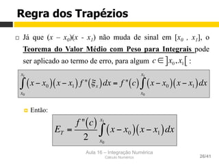 Aula 16 – Integração Numérica
Cálculo Numérico 26/41
Regra dos Trapézios
¨  Já que (x – x0)(x - x1) não muda de sinal em [x0 , x1], o
Teorema do Valor Médio com Peso para Integrais pode
ser aplicado ao termo de erro, para algum :
¤  Então:
x − x0( )
x0
x1
∫ x − x1( ) f " ξx( )dx = f " c( ) x − x0( )
x0
x1
∫ x − x1( )dx
c ∈ x0, x1] [
ET =
f " c( )
2
x − x0( )
x0
x1
∫ x − x1( )dx
 