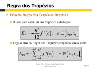 Aula 16 – Integração Numérica
Cálculo Numérico 28/41
Regra dos Trapézios
¨ 
¤  O erro para cada um dos trapézios é dado por:
¤  Logo o erro da Regra dos Trapézios Repetida será a soma:
ET = −
h3
12
f " c( ), c ∈ x0, x1] [
ETR = −
h3
12
f " ci( )
i=0
n−1
∑ , ci ∈ xi, xi+1] [
 