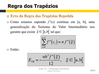 Aula 16 – Integração Numérica
Cálculo Numérico 29/41
Regra dos Trapézios
¨ 
¨  Como estamos supondo f”(x) contínua em [a, b], uma
generalização do Teorema do Valor Intermediário nos
garante que existe tal que:
¨  Então:
ξ ∈ a,b] [
f " ci( )
i=0
n−1
∑ = n f " ξ( )
ETR = −
nh3
f " ξ( )
12
, ξ ∈ a,b] [
 