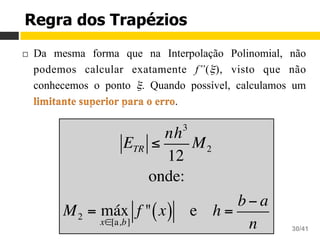 Aula 16 – Integração Numérica
Cálculo Numérico 30/41
Regra dos Trapézios
¨  Da mesma forma que na Interpolação Polinomial, não
podemos calcular exatamente f”(ξ), visto que não
conhecemos o ponto ξ. Quando possível, calculamos um
.
ETR ≤
nh3
12
M2
onde:
M2 = máx
x∈[a,b]
f " x( ) e h =
b− a
n
 